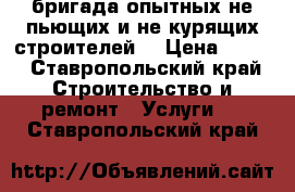 бригада опытных не пьющих и не курящих строителей  › Цена ­ 100 - Ставропольский край Строительство и ремонт » Услуги   . Ставропольский край